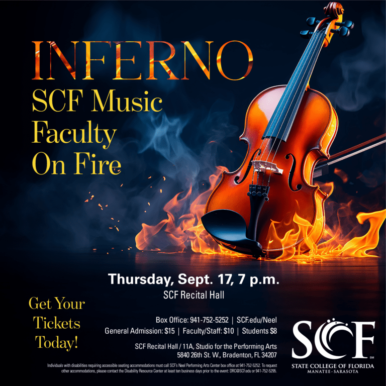 Inferno SCF Music Faculty on Fire Thursday, Sept. 17 at 7 p.m. General Admission: $15 | Faculty/Staff: $10 | Students: $8 Hotter than a Bradenton September, the SCF Music faculty bring their best solo pieces to the SCF Recital Hall. We light the concert season with a showcase of the best woodwind, brass, strings, vocal and jazz flamethrowing faculty in the region. You’ve seen them in major orchestras and festival stages around the world. Hear the heat of SCF’s Performing Arts faculty. Tickets: scfmusic.mailchimpsites.com Studio for the Performing Arts Recital Hall (Bldg. 11A) State College of Florida, Bradenton 5840 26th Street West Bradenton, FL 34207 Box Office: 941-752-5252