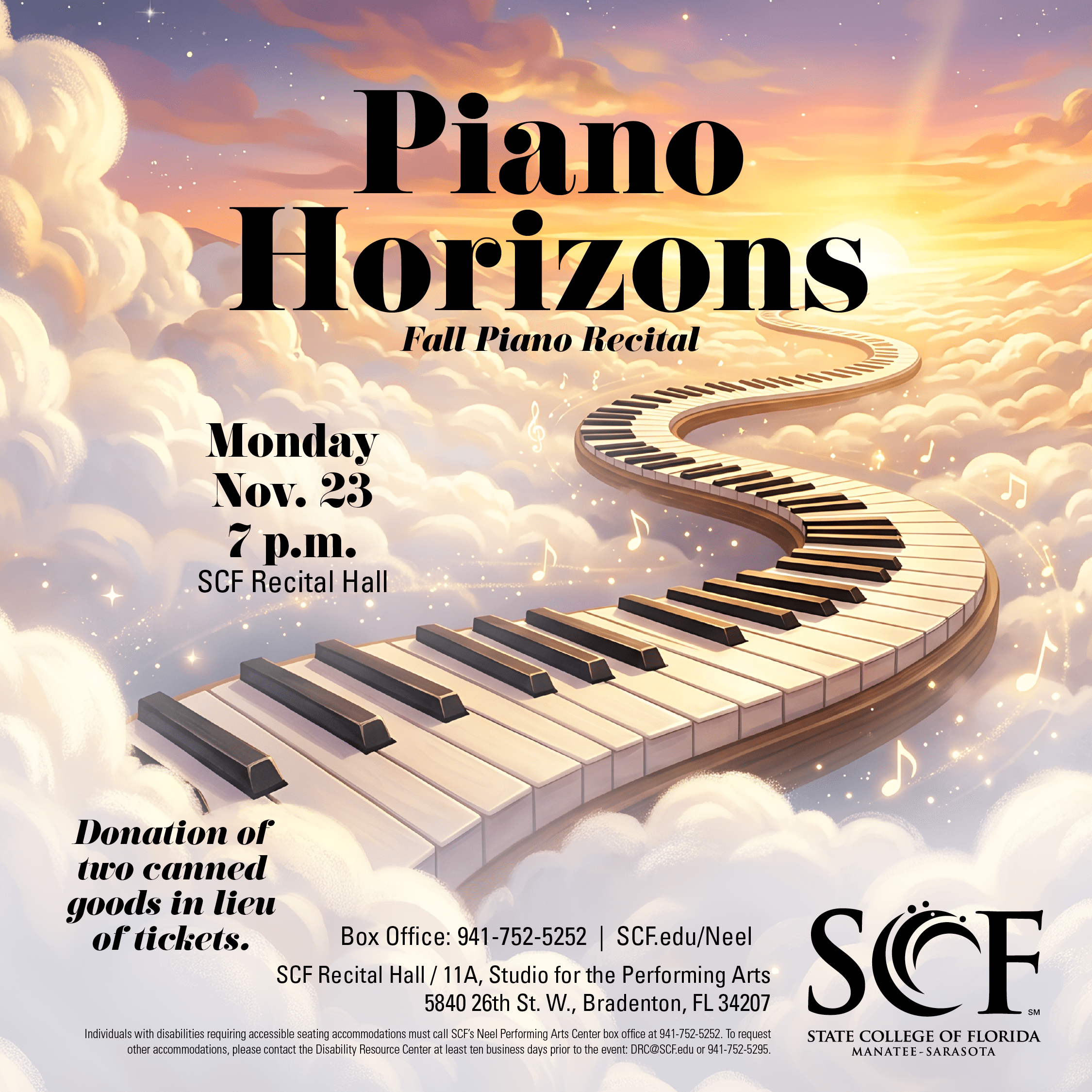 SCF Music Piano Horizons: Fall Piano Recital Location: SCF Recital Hall Event Date & Time: Monday, November 23 @ 7pm Event Description: Join students and community pianists studying with SCF piano faculty for an evening of piano music celebrating growth, artistry and new possibilities. Featuring performers at every stage of their journey, from elective students and community members to music majors pursuing advanced study, this recital highlights the dedication and achievement that come from setting new goals and expanding musical horizons. Event Details: Donation of two canned goods in lieu of tickets.
