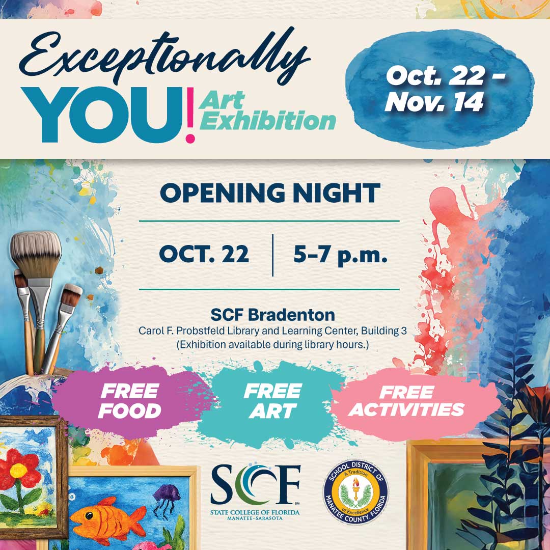 Celebrate creativity, expression and individuality at the Exceptionally You! Art Exhibition. State College of Florida, Manatee-Sarasota and the School District of Manatee County invite the community to experience a special exhibition featuring artwork created by K-21+ student artists with exceptionalities. Join us for Opening Night on Oct. 22 and explore a collection that highlights unique perspectives, artistic expression and the power of inclusion. Exhibition Dates: Oct. 22-Nov. 14 Opening Night: Thursday, Oct. 22, 5-7 p.m. Location: SCF Bradenton Carol F. Probstfeld Library and Learning Center, Building 3 More details on submission guidelines, participation and the full event schedule will be available in August.