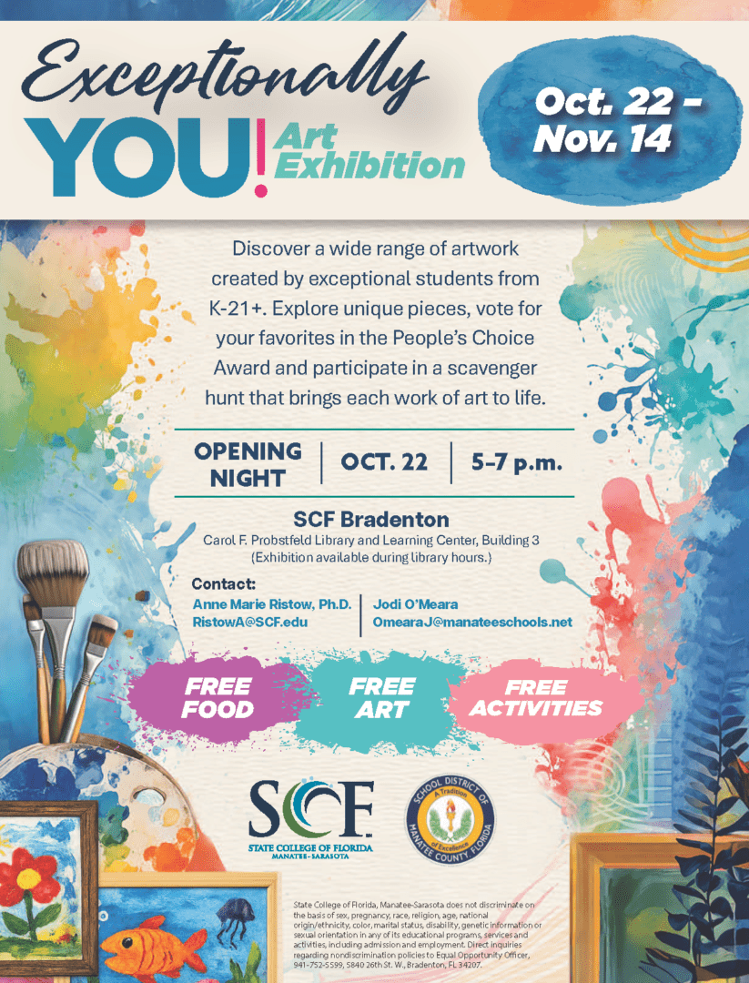 Exceptionally You Art Exhibit Gallery Viewing Opening Night Presented by the State College of Florida, Manatee-Sarasota Exceptional Student Education (ESE) BS Program Join SCF and the School District of Manatee County for a special art exhibition celebrating creativity, expression and individuality. Discover a wide range of artwork created by exceptional students from K-21+. Explore unique pieces, vote for your favorites in the People's Choice Award and participate in a scavenger hunt that brings each work of art to life. FREE FOOD | FREE ART | FREE ACTIVITIES Carol F. Probstfeld Library & Learning Center (Bldg. 3) State College of Florida Bradenton 5840 26th Street West Bradenton, FL 34207 Contact: Dr. Anne Ristow RistowA@SCF.edu Jodi O'Meara OmearaJ@manateeschools.net