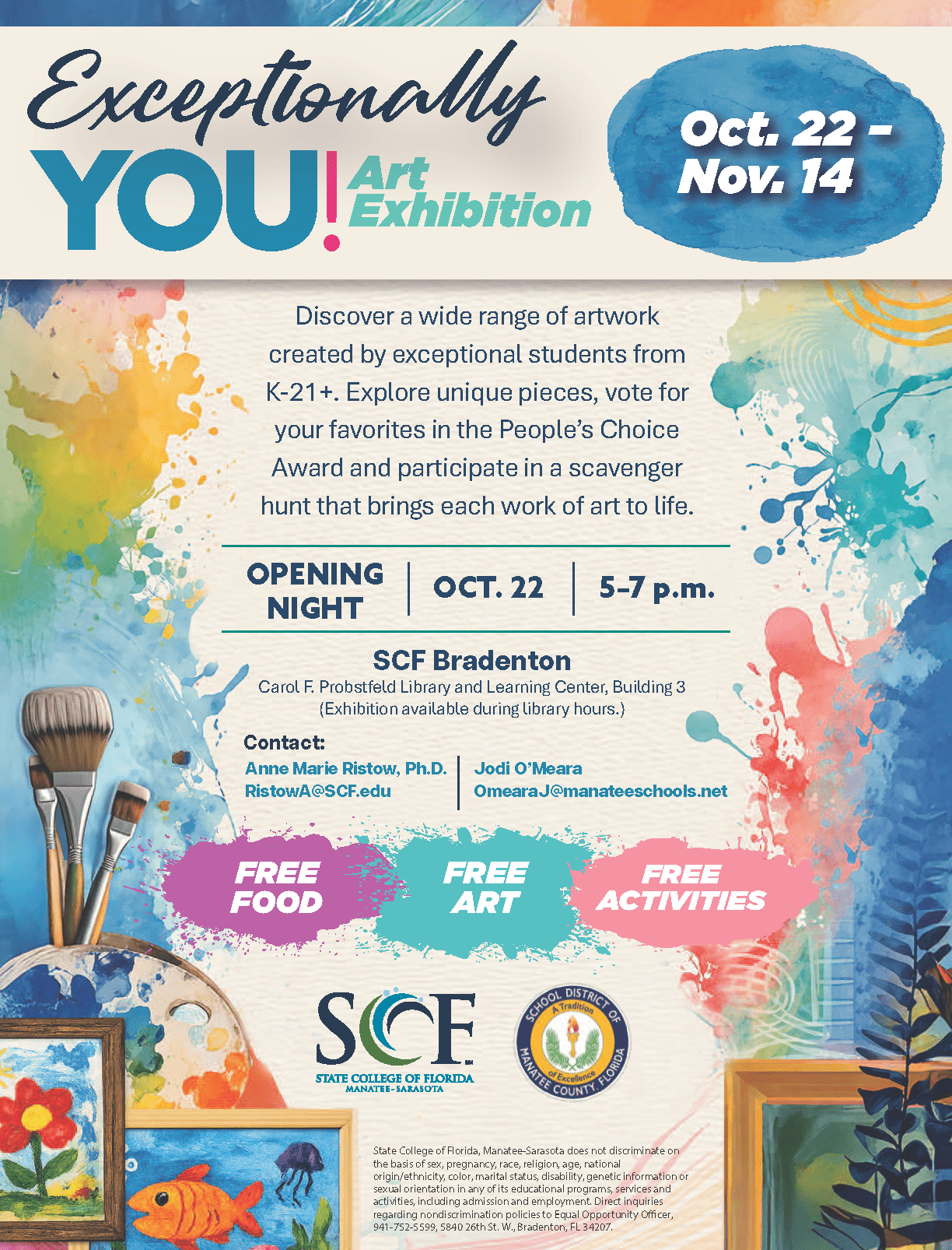 Exceptionally You Art Exhibit Gallery Viewing Opening Night Presented by the State College of Florida, Manatee-Sarasota Exceptional Student Education (ESE) BS Program Join SCF and the School District of Manatee County for a special art exhibition celebrating creativity, expression and individuality. Discover a wide range of artwork created by exceptional students from K-21+. Explore unique pieces, vote for your favorites in the People's Choice Award and participate in a scavenger hunt that brings each work of art to life. FREE FOOD | FREE ART | FREE ACTIVITIES Carol F. Probstfeld Library & Learning Center (Bldg. 3) State College of Florida Bradenton 5840 26th Street West Bradenton, FL 34207 Contact: Dr. Anne Ristow RistowA@SCF.edu Jodi O'Meara OmearaJ@manateeschools.net