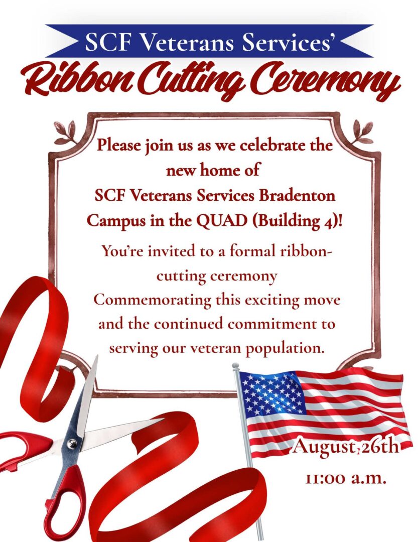 SCF Veterans Services' Ribbon Cutting Ceremony Date: Wednesday, August 26 Time: 11:00 a.m. Location: Bldg. 4 – The Quad at SCF Bradenton Please join us as we celebrate the new home of SCF Veterans Services – Bradenton Campus in the Quad! You're invited to a formal ribbon cutting ceremony commemorating this exciting move and the continued commitment to serving our veteran population.