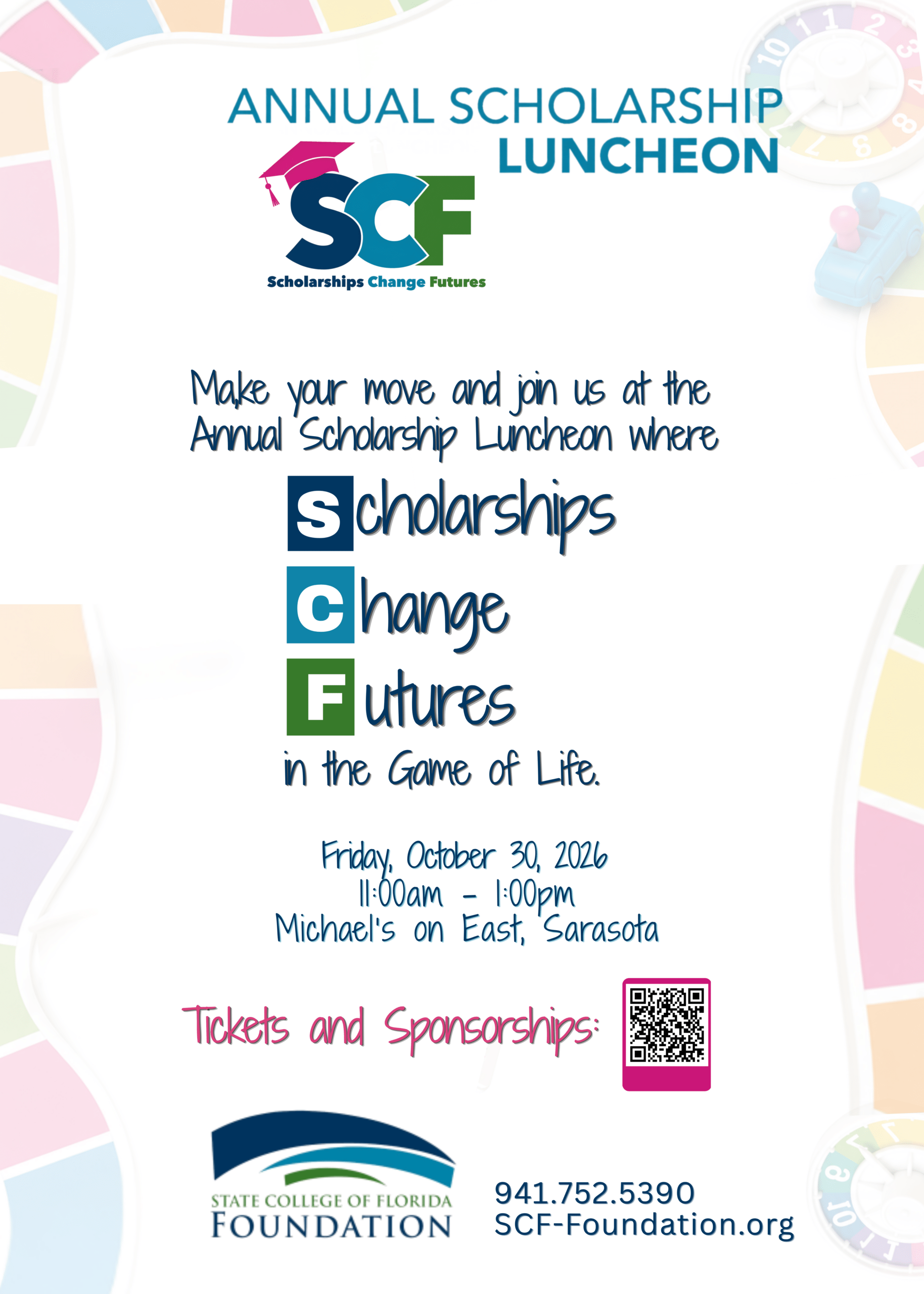 10/30/2026 11am to 1pm Venue Location Michael's on East Organizer State College of Florida Foundation Get Ready to Make Your Move! Join us for the 26th Annual SCF Foundation Scholarship Luncheon, where SCF Scholarships Change Futures in the Game of Life! Life is full of choices, challenges, unexpected turns, and opportunities. For SCF students, a scholarship can be the move that changes everything—opening doors, creating new possibilities, and putting them on a path toward a brighter future. This signature fall event brings together the donors, community leaders and sponsors who make those opportunities possible for SCF students. Guests will hear inspiring stories from a current scholarship recipient, a distinguished SCF alumnus, and the college president, each sharing a different perspective on the journey that brought them to where they are today. So, pick your path, make your move, and join us as we celebrate the people who are changing the game for SCF students. When it comes to the Game of Life, every move matters—and Scholarships Change Futures.