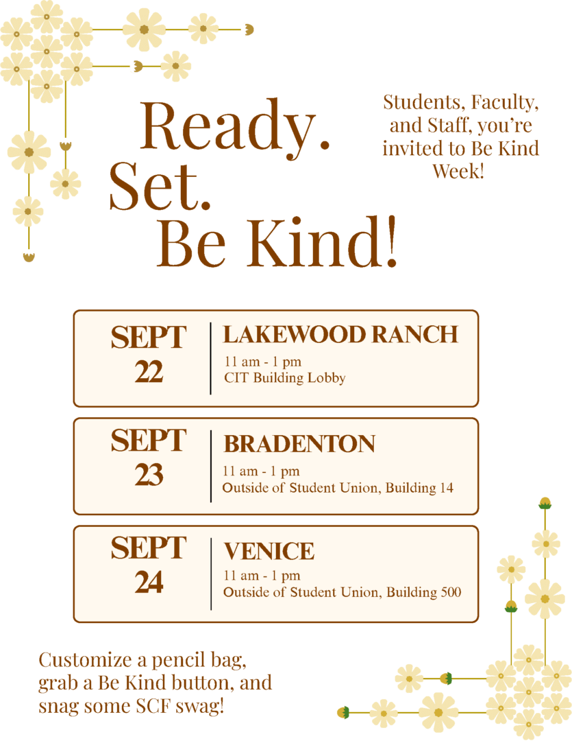 Ready. Set. Be Kind! Students, faculty and staff, you're invited to Be Kind Week! Sept. 22 from 11 a.m. to 1 p.m. in the CIT Building Lobby at SCF Lakewood Ranch. Sept. 23 from 11 a.m. to 1 p.m. outside of the Student Union at SCF Bradenton. Sept. 24 from 11 a.m. to 1 p.m. outside of the Student Union at SCF Venice. Customize a pencil bag, grab a Be Kind button and snag some SCF swag!