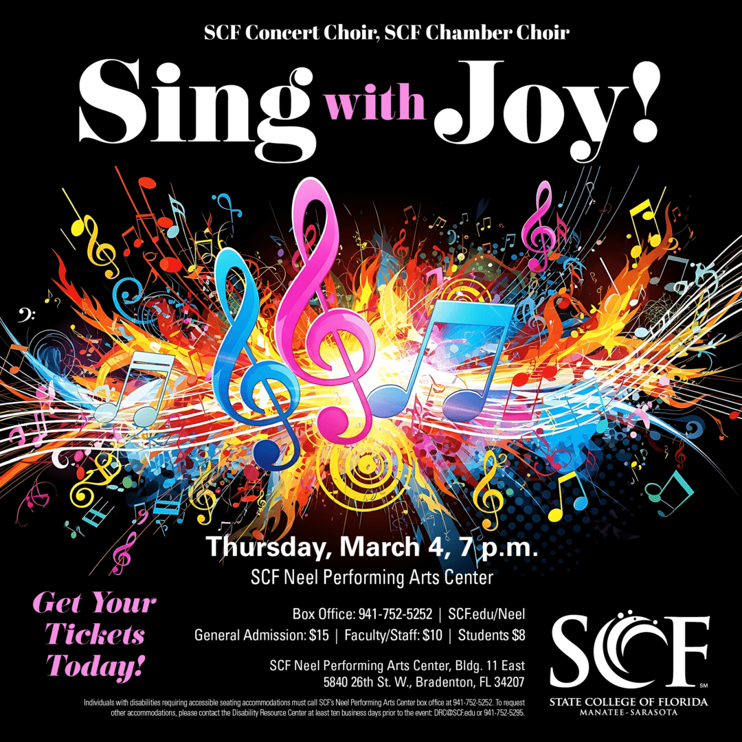 Sing with Joy! SCF Concert Choir, SCF Chamber Choir Thursday, March 4 at 7 p.m. General Admission: $15 | Faculty/Staff: $10 | Students: $8 From the brain to the heart, delight in the good vibrations of the SCF Choirs in a joyful exploration of choral music. Tickets: https://our.show/scfmusic030427 Studio for the Performing Arts Recital Hall (Bldg. 11A) State College of Florida, Bradenton 5840 26th Street West Bradenton, FL 34207 Box Office: 941-752-5252