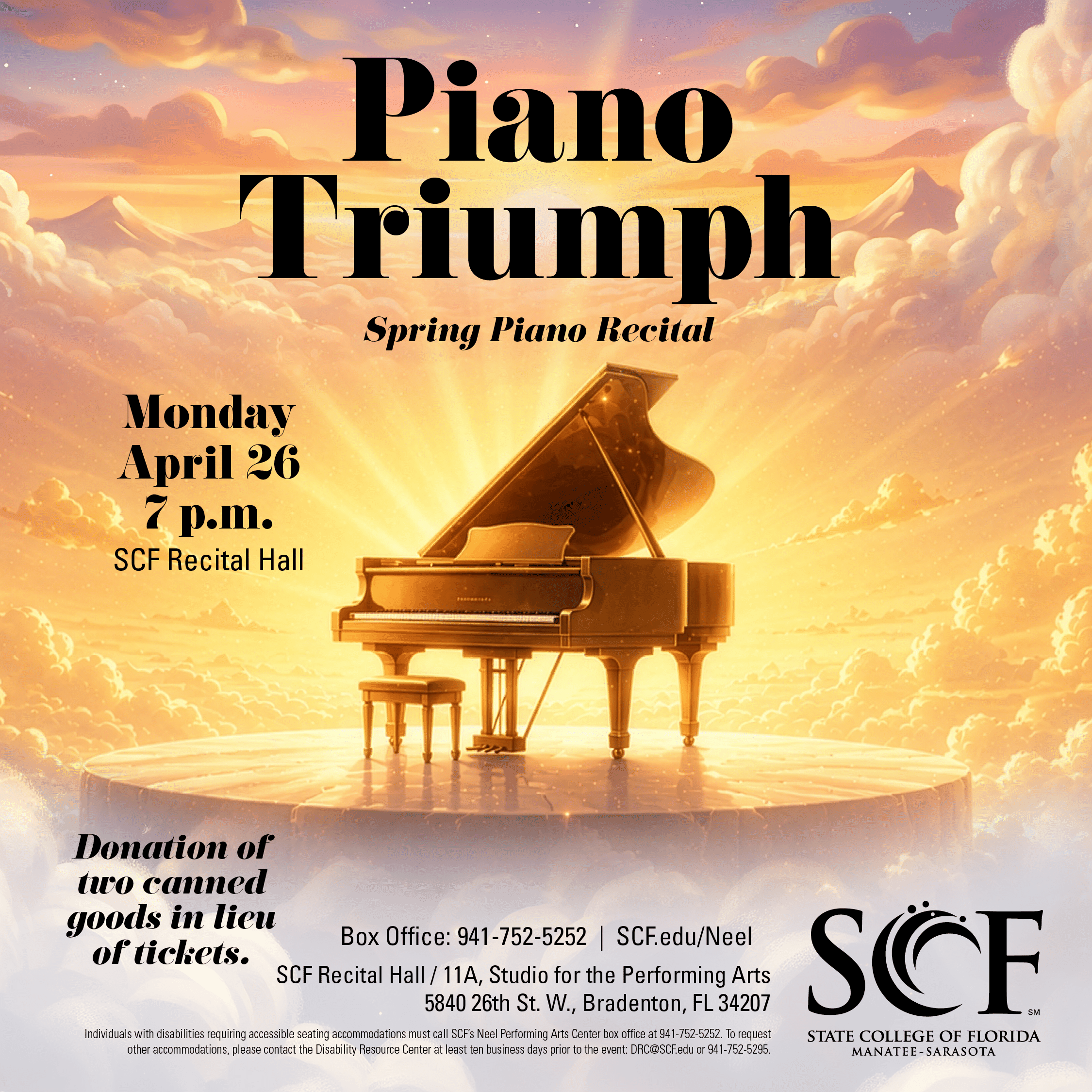 Piano Triumph Spring Piano Recital Monday, April 26 at 7 p.m. Donation of two canned goods in lieu of tickets. Celebrate a season of musical growth and achievement with students and community pianists from the SCF piano program. This recital features performers of all ages and experience levels, from those appearing on stage for the first time to advanced pianists preparing for the next step in their musical journey. Join us for an evening of inspiring performances that reflect the hard work, perseverance and artistry of our pianists. Studio for the Performing Arts Recital Hall (Bldg. 11A) State College of Florida, Bradenton 5840 26th Street West Bradenton, FL 34207 Box Office: 941-752-5252
