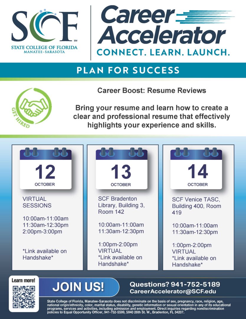 Career Boost: Resume Review Get your resume ready! This interactive workshop will help students build, refine, and strengthen their resumes. Participants will learn more to create a clear and professional resume that effectively highlights their experience and skills. Bring a copy of your resume and leave with a stronger, more polished version. October 12 Virtual Sessions 10 to 11 a.m. 11:30 a.m. to 12:30 p.m. 2 to 3 p.m. October 13 In-Person Sessions at SCF Bradenton 10 to 11 a.m. 11:30 a.m. to 12:30 p.m. Virtual Session 1 to 2 p.m. October 14 In-Person Sessions at SCF Venice 10 to 11 a.m. 11:30 a.m. to 12:30 p.m. Virtual Session 1 to 2 p.m. Event Website: https://scf.joinhandshake.com/stu/events?collection=ALL&eventFormat=HYBRID&sort=RELEVANCE&date=ALL