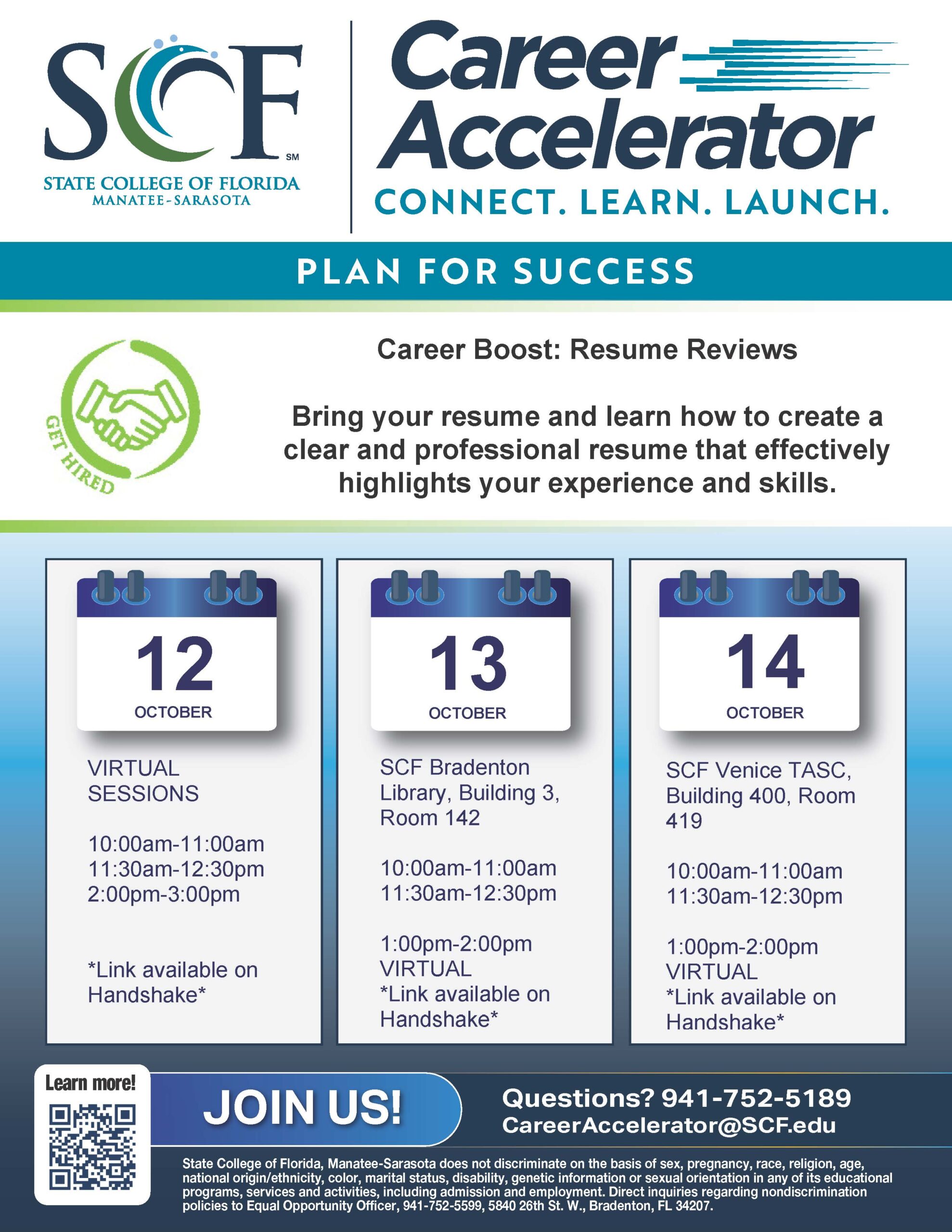 Career Boost: Resume Review Get your resume ready! This interactive workshop will help students build, refine, and strengthen their resumes. Participants will learn more to create a clear and professional resume that effectively highlights their experience and skills. Bring a copy of your resume and leave with a stronger, more polished version. October 12 Virtual Sessions 10 to 11 a.m. 11:30 a.m. to 12:30 p.m. 2 to 3 p.m. October 13 In-Person Sessions at SCF Bradenton 10 to 11 a.m. 11:30 a.m. to 12:30 p.m. Virtual Session 1 to 2 p.m. October 14 In-Person Sessions at SCF Venice 10 to 11 a.m. 11:30 a.m. to 12:30 p.m. Virtual Session 1 to 2 p.m. Event Website: https://scf.joinhandshake.com/stu/events?collection=ALL&eventFormat=HYBRID&sort=RELEVANCE&date=ALL