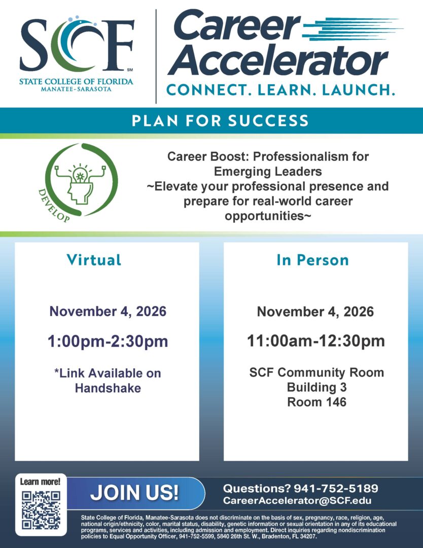 Career Boost: Professionalism for Emerging Leaders Step into your future as a confident and effective leader! This workshop is designed to help students develop their professional skills as they transition into the work environment. Participants will explore essential topics such as communication, workplace etiquette, networking, and building a sting professional reputation. Whether you are preparing for your first internship, entering the workforce, or making a career change, this workshop will provide practical tools to help you show up professionally. Date: 11/04/2026 Time: 11 a.m. to 2:30 p.m. Location: SCF Bradenton, Bldg. 3 – Carol F. Probstfeld Library & Learning Center and Family Heritage House Event Website: https://scf.joinhandshake.com/stu/events?collection=ALL&eventFormat=HYBRID&sort=RELEVANCE&date=ALL